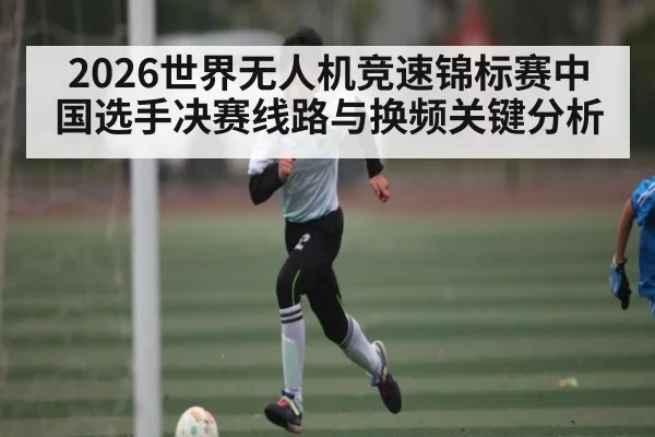 2026世界无人机竞速锦标赛中国选手决赛线路与换频关键分析