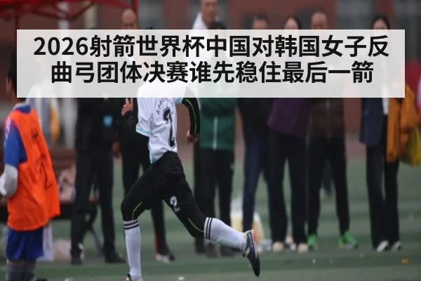 2026射箭世界杯中国对韩国女子反曲弓团体决赛谁先稳住最后一箭
