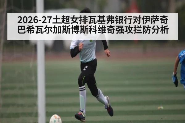 2026-27土超女排瓦基弗银行对伊萨奇巴希瓦尔加斯博斯科维奇强攻拦防分析